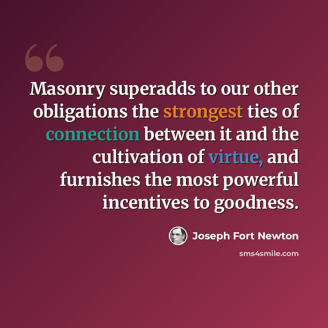 “Masonry superadds to our other obligations the strongest ties of connection between it and the cultivation of virtue, and furnishes the most powerful incentives to goodness.” quote by Joseph Fort Newton