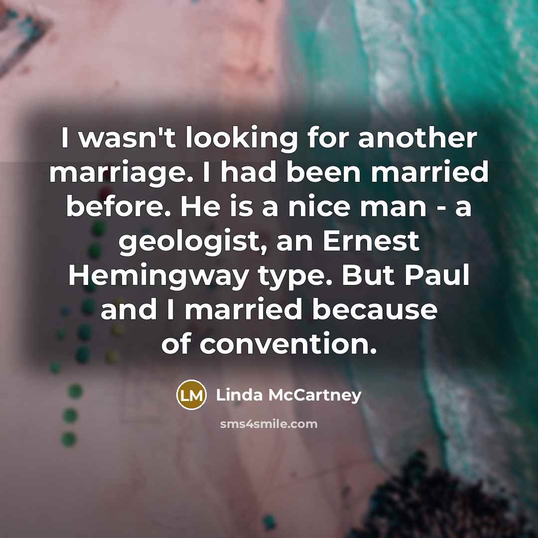 “I wasn't looking for another marriage. I had been married before. He is a nice man - a geologist, an Ernest Hemingway type. But Paul and I married because of convention.” quote by Linda McCartney