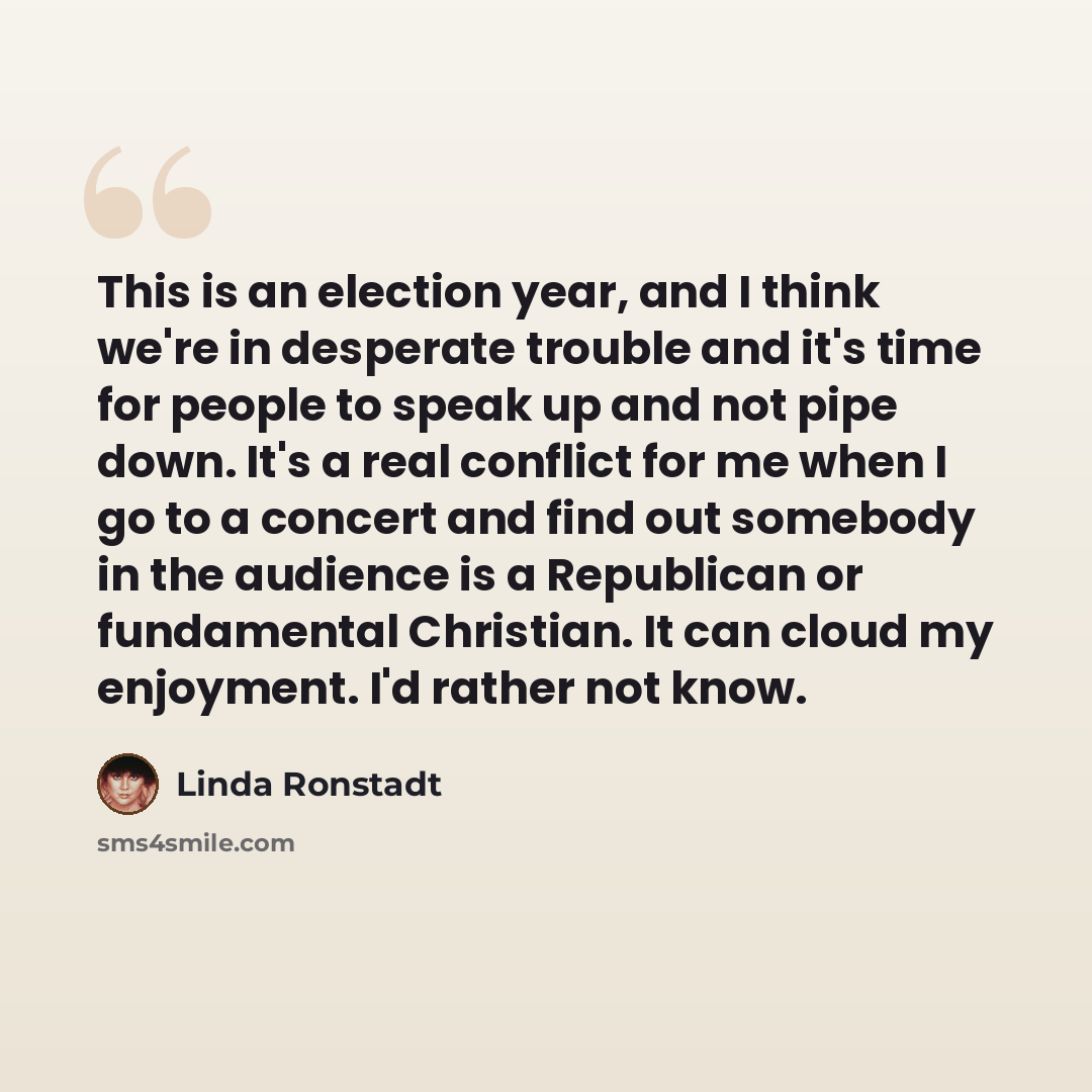 “This is an election year, and I think we're in desperate trouble and it's time for people to speak up and not pipe down. It's a real conflict for me when I go to a concert and find out somebody in the audience is a Republican or fundamental Christian. It can cloud my enjoyment. I'd rather not know.” quote by Linda Ronstadt