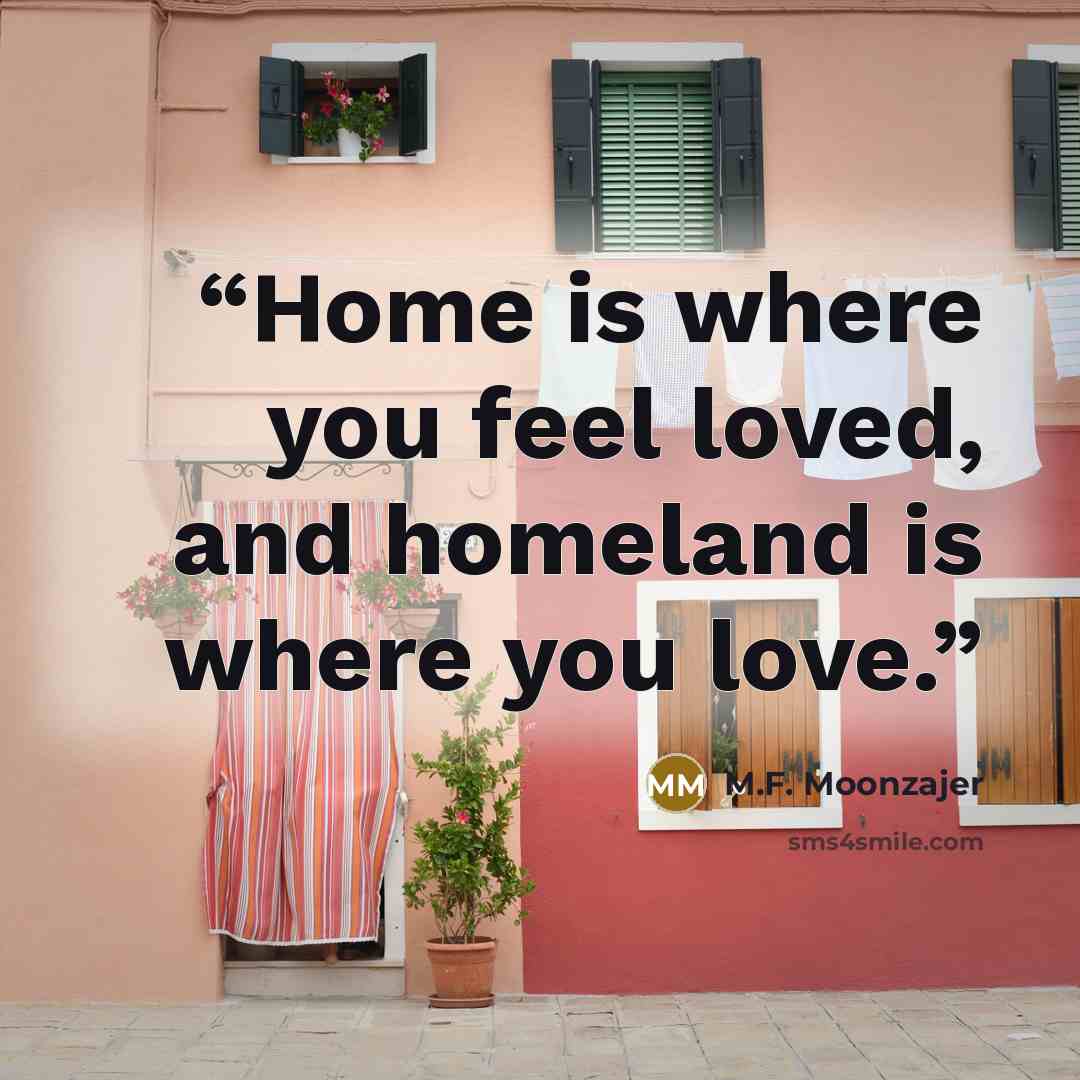 “Home is where you feel loved, and homeland is where you love.” quote by M.F. Moonzajer