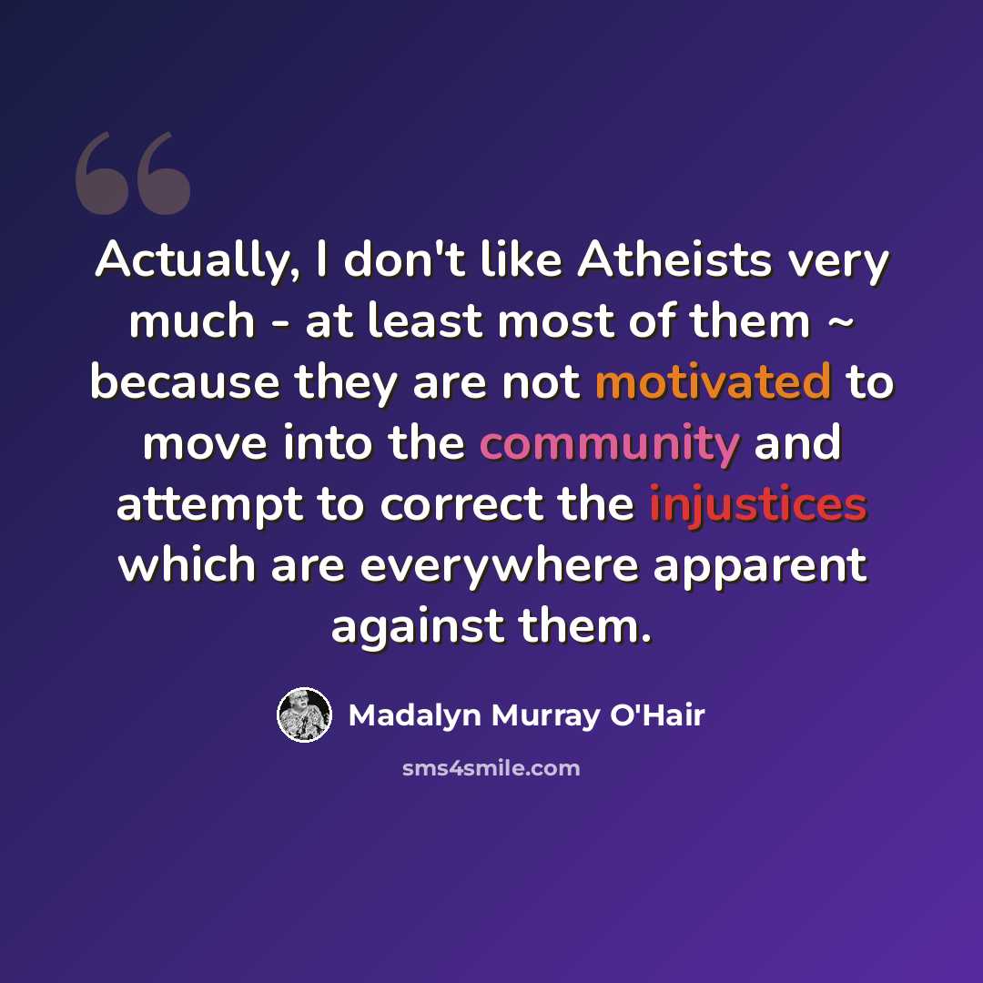 “Actually, I don't like Atheists very much - at least most of them ~ because they are not motivated to move into the community and attempt to correct the injustices which are everywhere apparent against them.” quote by Madalyn Murray O'Hair