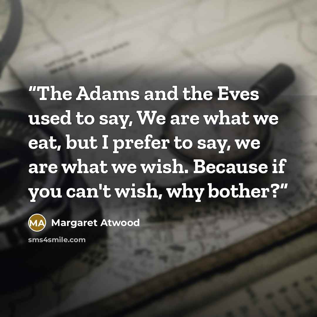 “The Adams and the Eves used to say, We are what we eat, but I prefer to say, we are what we wish. Because if you can't wish, why bother?” quote by Margaret Atwood