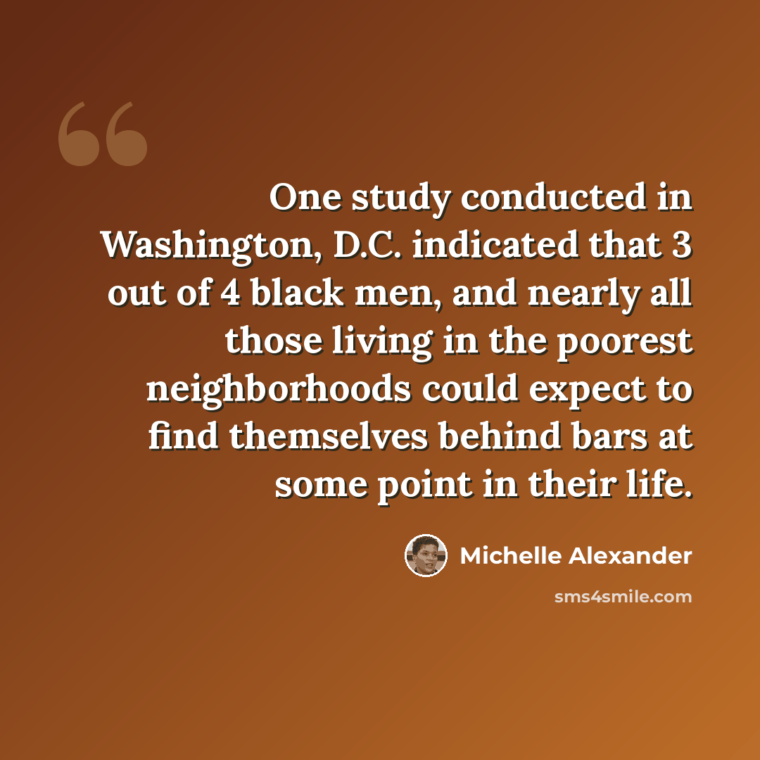 “One study conducted in Washington, D.C. indicated that 3 out of 4 black men, and nearly all those living in the poorest neighborhoods could expect to find themselves behind bars at some point in their life.” quote by Michelle Alexander