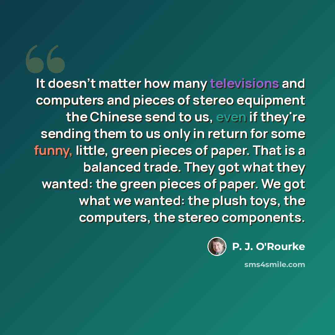 “It doesn't matter how many televisions and computers and pieces of stereo equipment the Chinese send to us, even if they're sending them to us only in return for some funny, little, green pieces of paper. That is a balanced trade. They got what they wanted: the green pieces of paper. We got what…” quote by P. J. O'Rourke