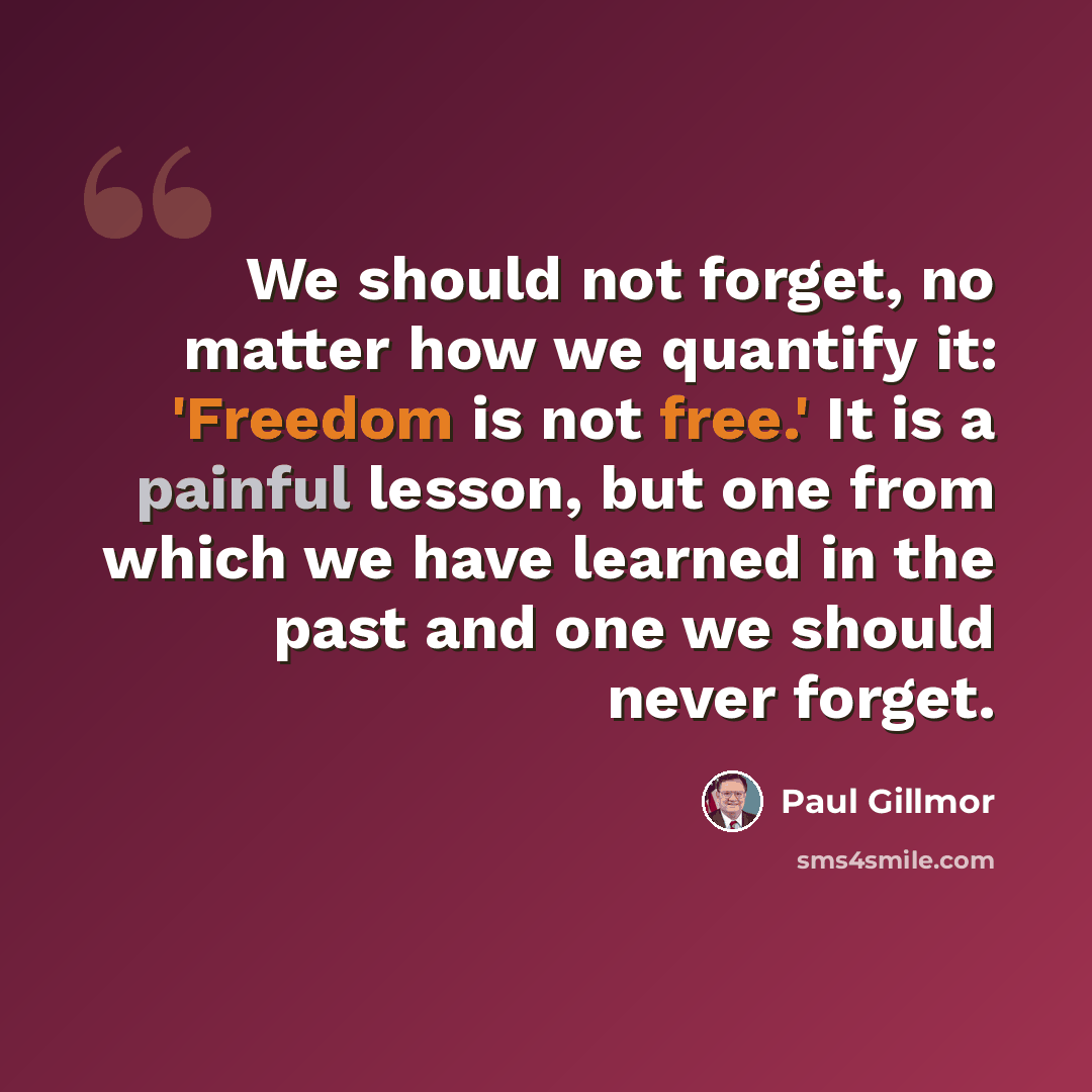 “We should not forget, no matter how we quantify it: 'Freedom is not free.' It is a painful lesson, but one from which we have learned in the past and one we should never forget.” quote by Paul Gillmor