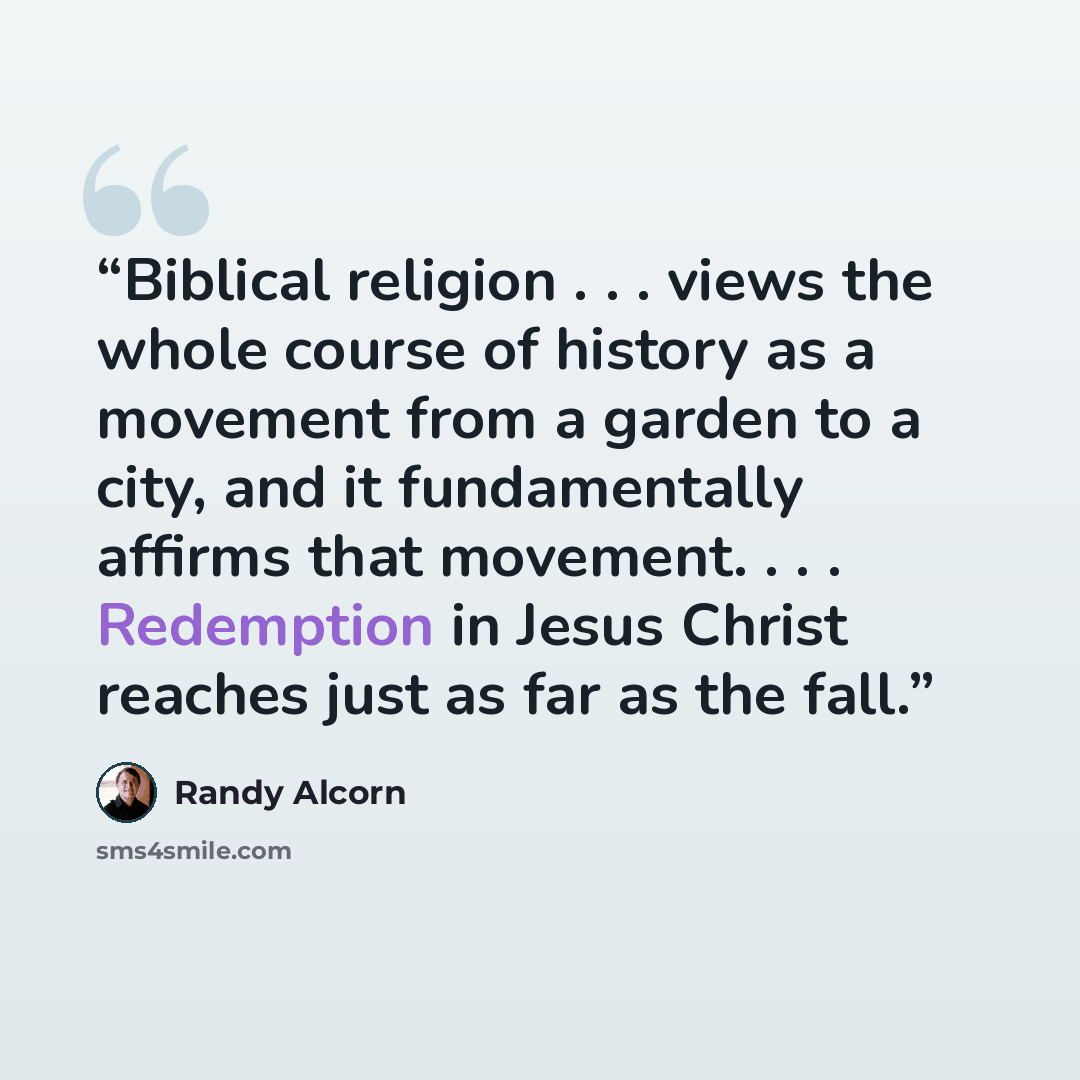 “Biblical religion . . . views the whole course of history as a movement from a garden to a city, and it fundamentally affirms that movement. . . . Redemption in Jesus Christ reaches just as far as the fall.” quote by Randy Alcorn