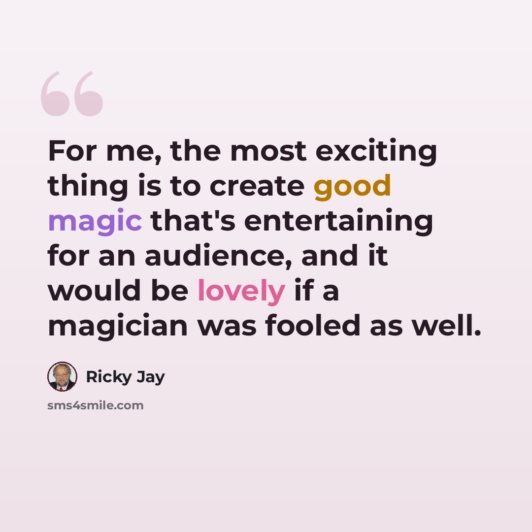 “For me, the most exciting thing is to create good magic that's entertaining for an audience, and it would be lovely if a magician was fooled as well.” quote by Ricky Jay