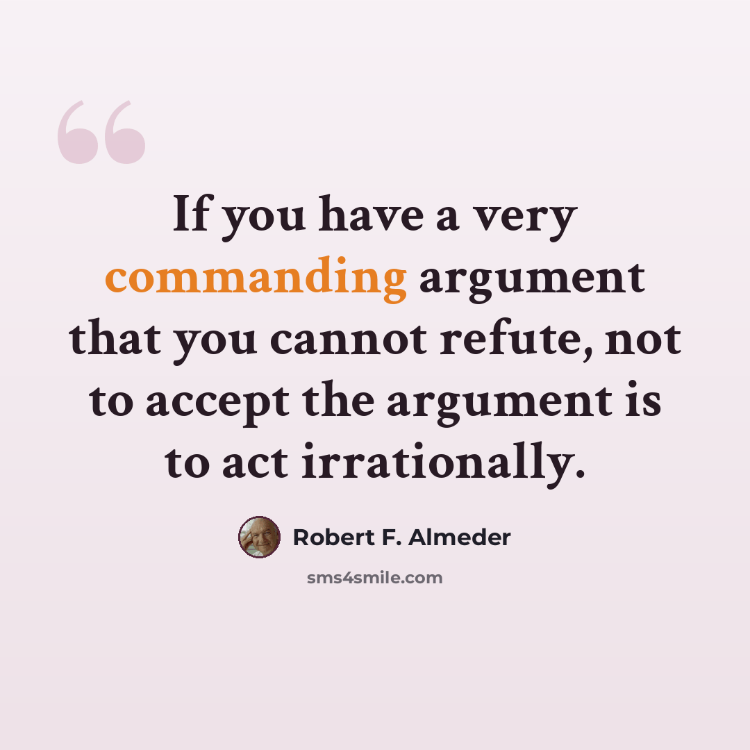 “If you have a very commanding argument that you cannot refute, not to accept the argument is to act irrationally.” quote by Robert F. Almeder
