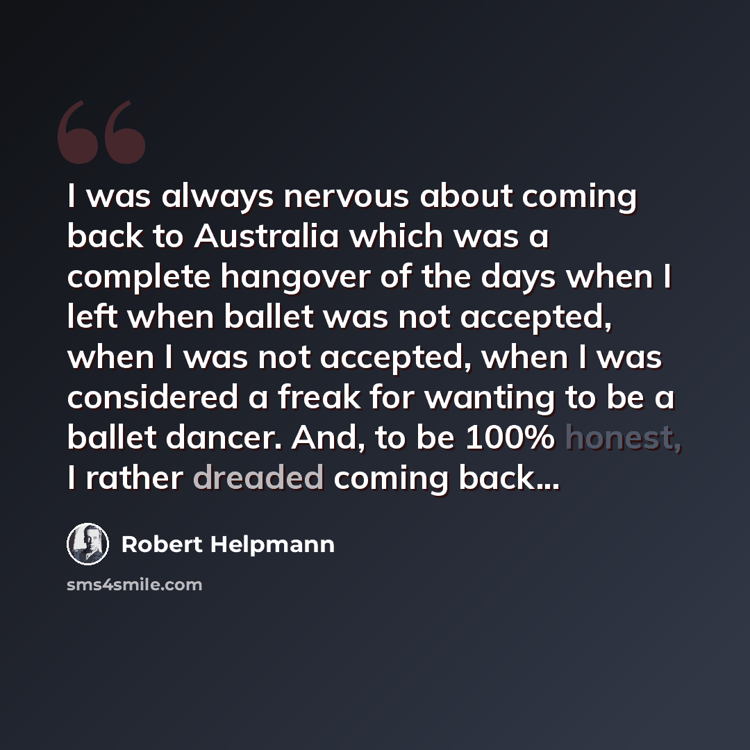 “I was always nervous about coming back to Australia which was a complete hangover of the days when I left when ballet was not accepted, when I was not accepted, when I was considered a freak for wanting to be a ballet dancer. And, to be 100% honest, I rather dreaded coming back...” quote by Robert Helpmann