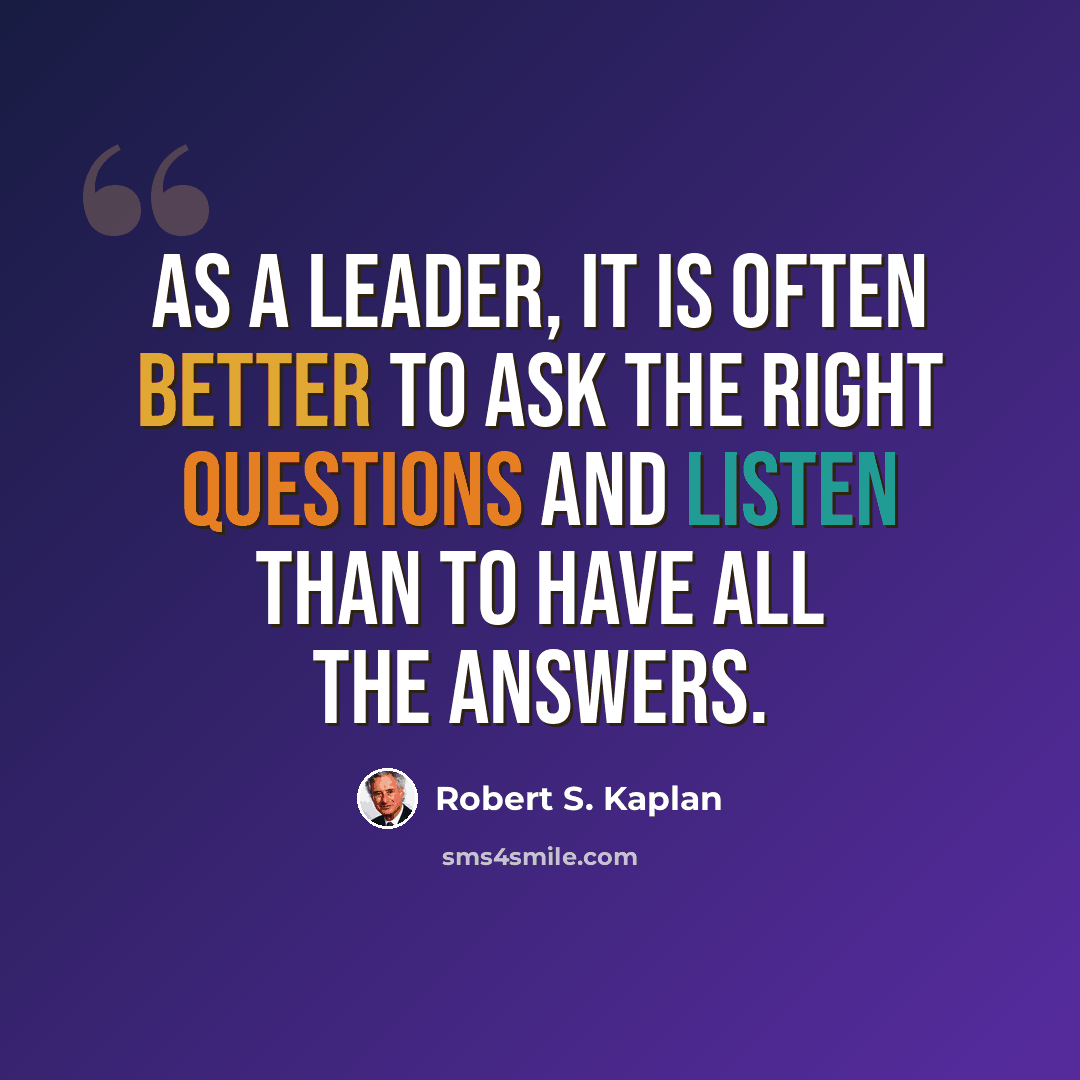 “As a leader, it is often better to ask the right questions and listen than to have all the answers.” quote by Robert S. Kaplan