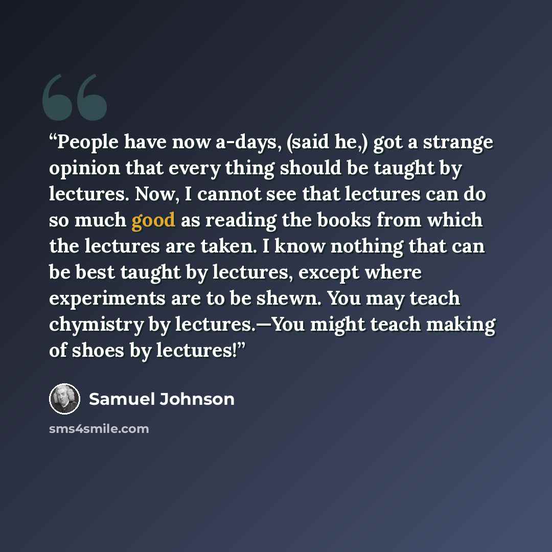 “People have now a-days, (said he,) got a strange opinion that every thing should be taught by lectures. Now, I cannot see that lectures can do so much good as reading the books from which the lectures are taken. I know nothing that can be best taught by lectures, except where experiments are to be…” quote by Samuel Johnson