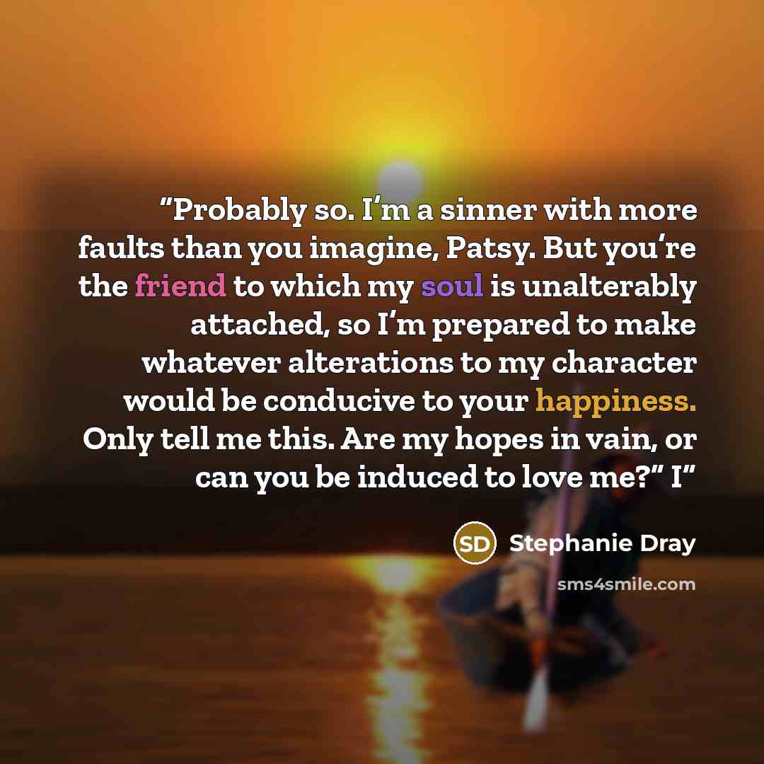 “Probably so. I’m a sinner with more faults than you imagine, Patsy. But you’re the friend to which my soul is unalterably attached, so I’m prepared to make whatever alterations to my character would be conducive to your happiness. Only tell me this. Are my hopes in vain, or can you be induced to…” quote by Stephanie Dray