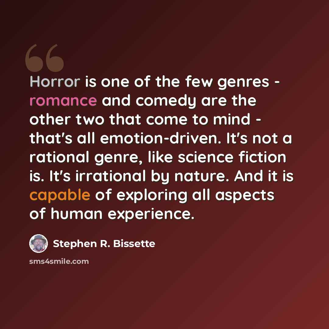“Horror is one of the few genres - romance and comedy are the other two that come to mind - that's all emotion-driven. It's not a rational genre, like science fiction is. It's irrational by nature. And it is capable of exploring all aspects of human experience.” quote by Stephen R. Bissette