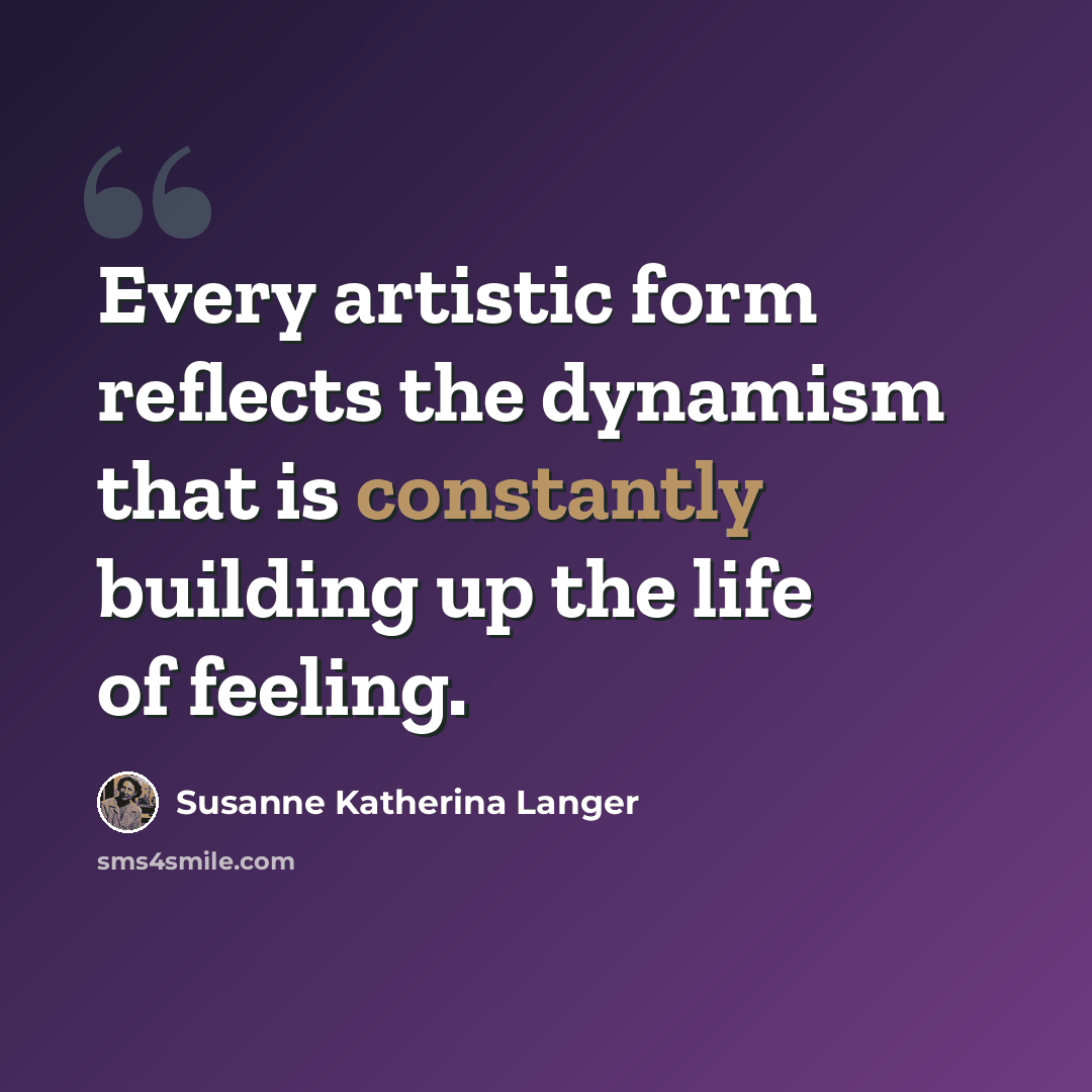 “Every artistic form reflects the dynamism that is constantly building up the life of feeling.” quote by Susanne Katherina Langer
