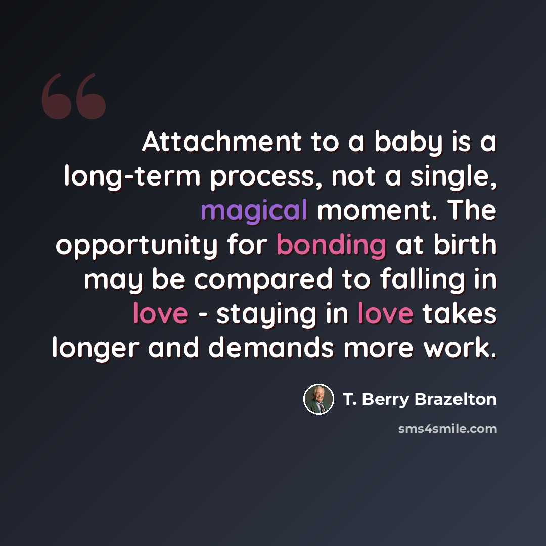 “Attachment to a baby is a long-term process, not a single, magical moment. The opportunity for bonding at birth may be compared to falling in love - staying in love takes longer and demands more work.” quote by T. Berry Brazelton
