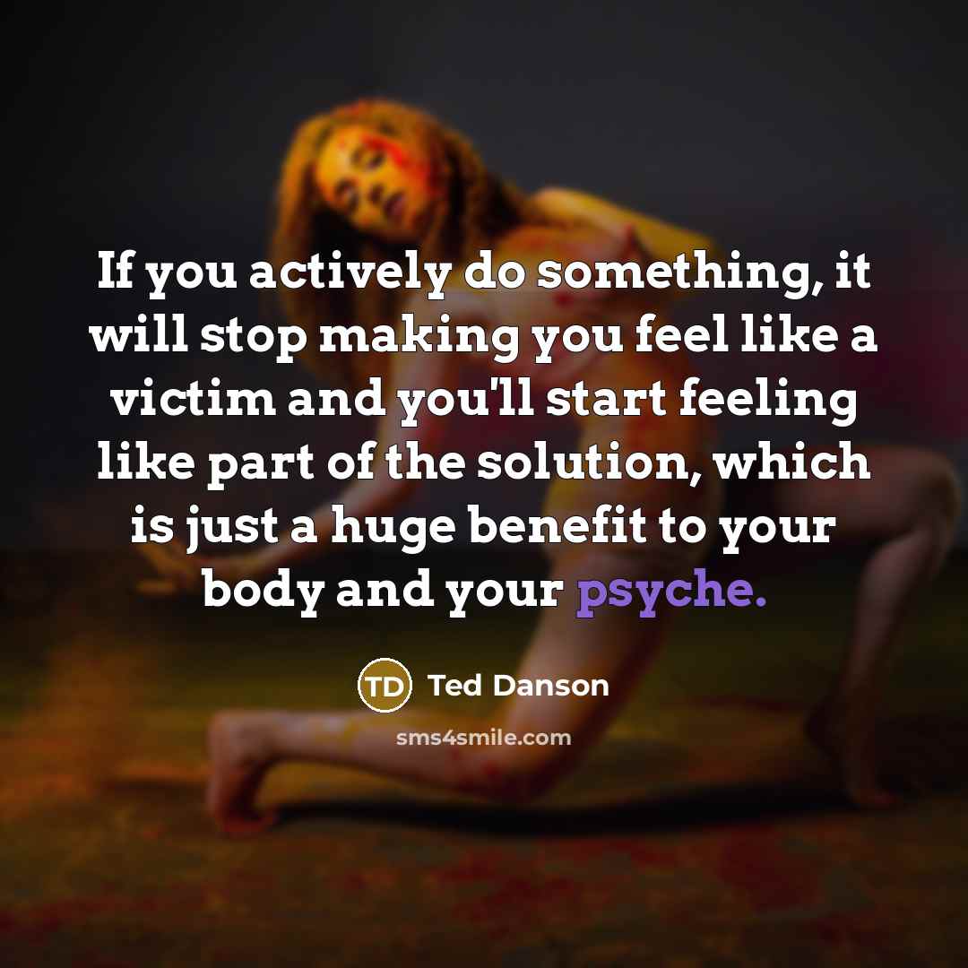 “If you actively do something, it will stop making you feel like a victim and you'll start feeling like part of the solution, which is just a huge benefit to your body and your psyche.” quote by Ted Danson