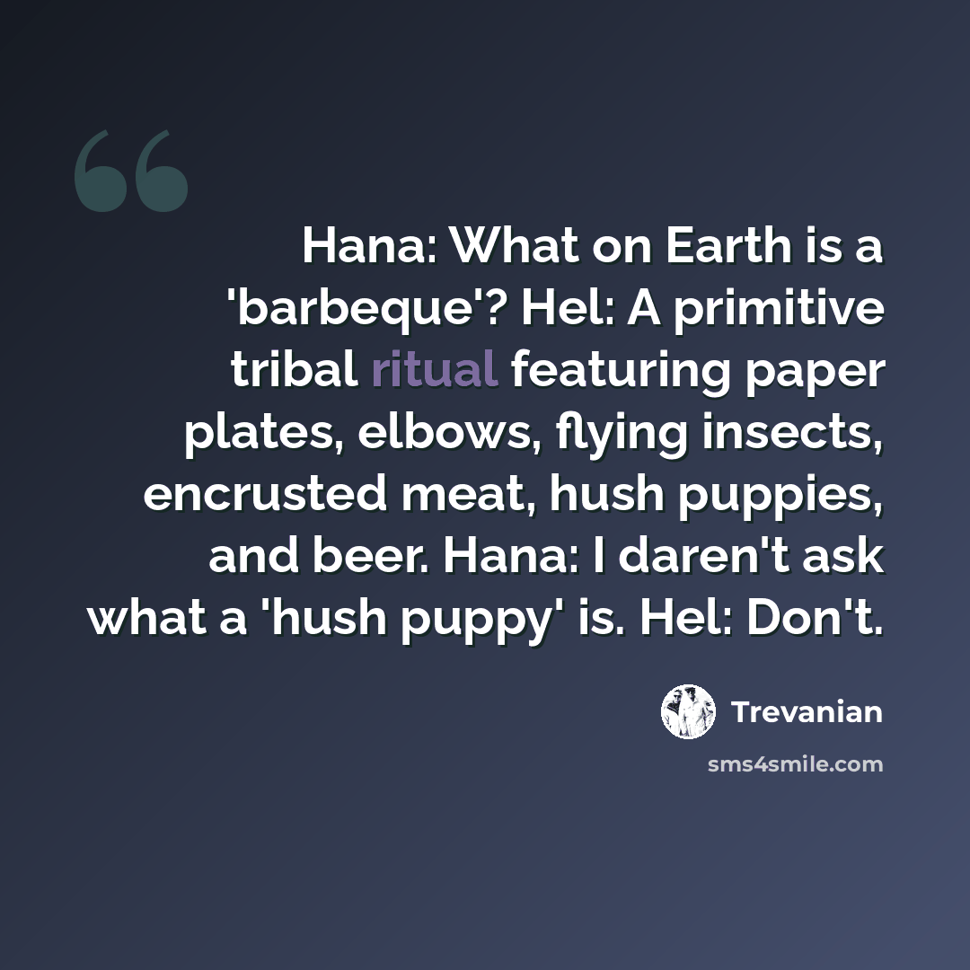 “Hana: What on Earth is a 'barbeque'? Hel: A primitive tribal ritual featuring paper plates, elbows, flying insects, encrusted meat, hush puppies, and beer. Hana: I daren't ask what a 'hush puppy' is. Hel: Don't.” quote by Trevanian