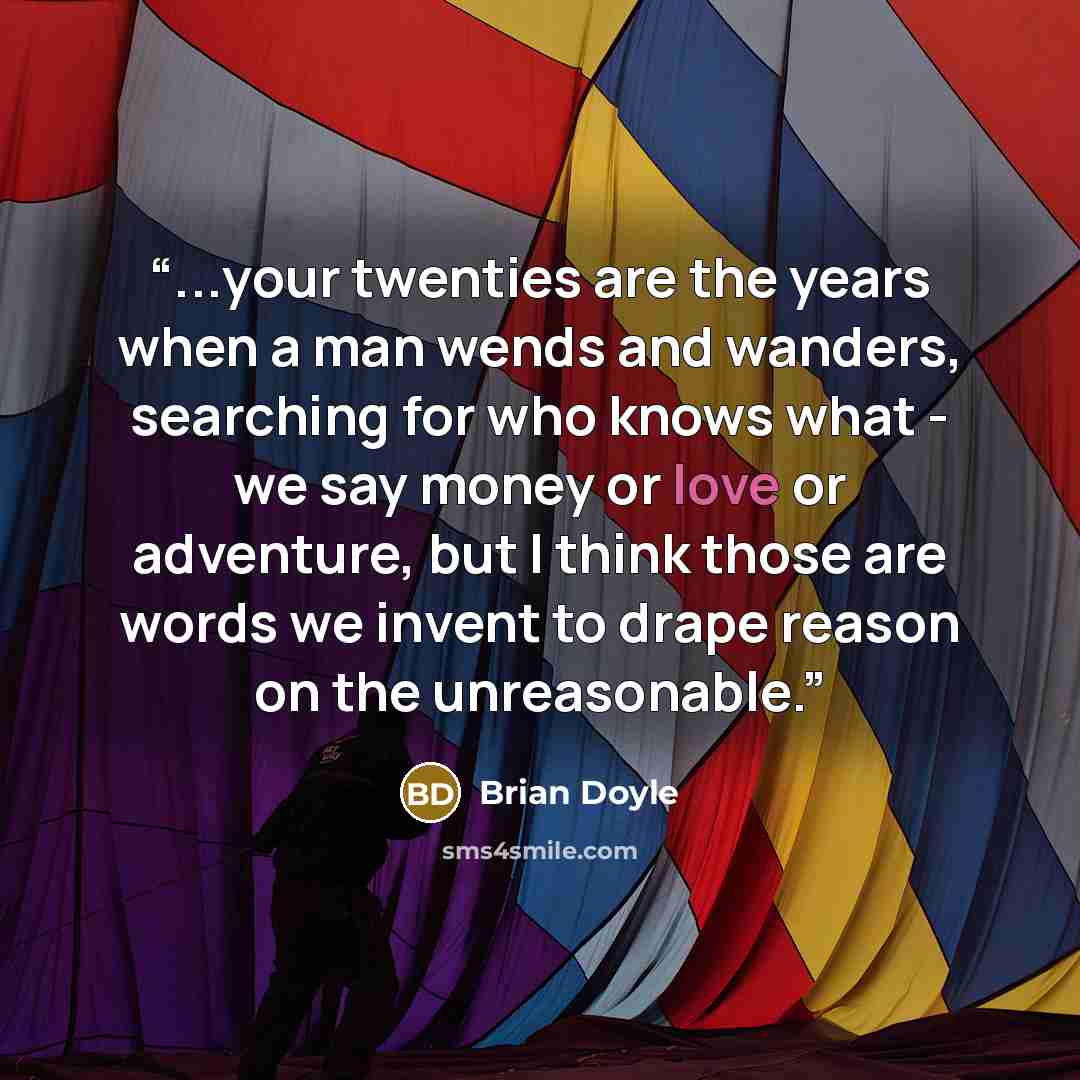 “...your twenties are the years when a man wends and wanders, searching for who knows what - we say money or love or adventure, but I think those are words we invent to drape reason on the unreasonable.” quote by Brian Doyle
