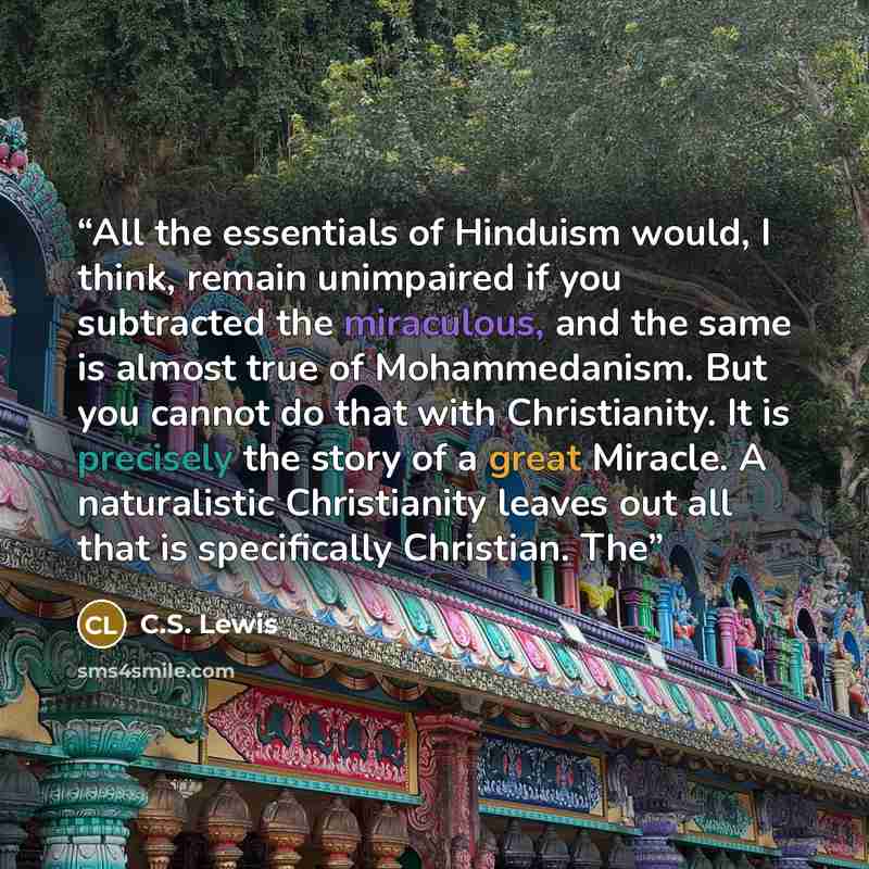 “All the essentials of Hinduism would, I think, remain unimpaired if you subtracted the miraculous, and the same is almost true of Mohammedanism. But you cannot do that with Christianity. It is precisely the story of a great Miracle. A naturalistic Christianity leaves out all that is specifically…” quote by C.S. Lewis