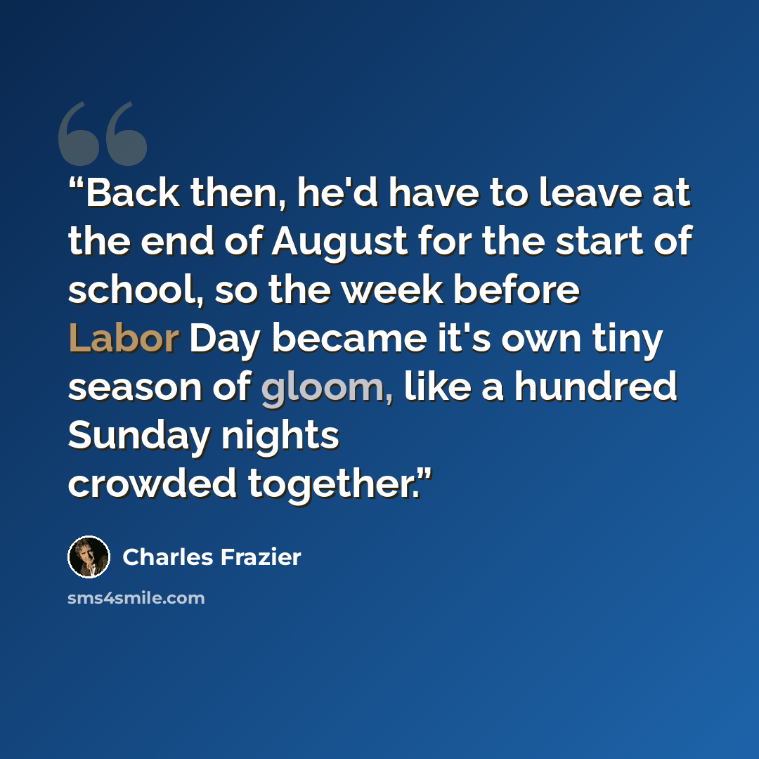 “Back then, he'd have to leave at the end of August for the start of school, so the week before Labor Day became it's own tiny season of gloom, like a hundred Sunday nights crowded together.” quote by Charles Frazier