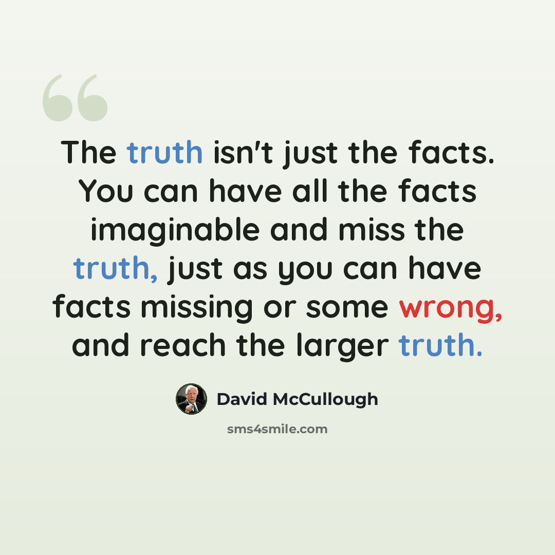 “The truth isn't just the facts. You can have all the facts imaginable and miss the truth, just as you can have facts missing or some wrong, and reach the larger truth.” quote by David McCullough
