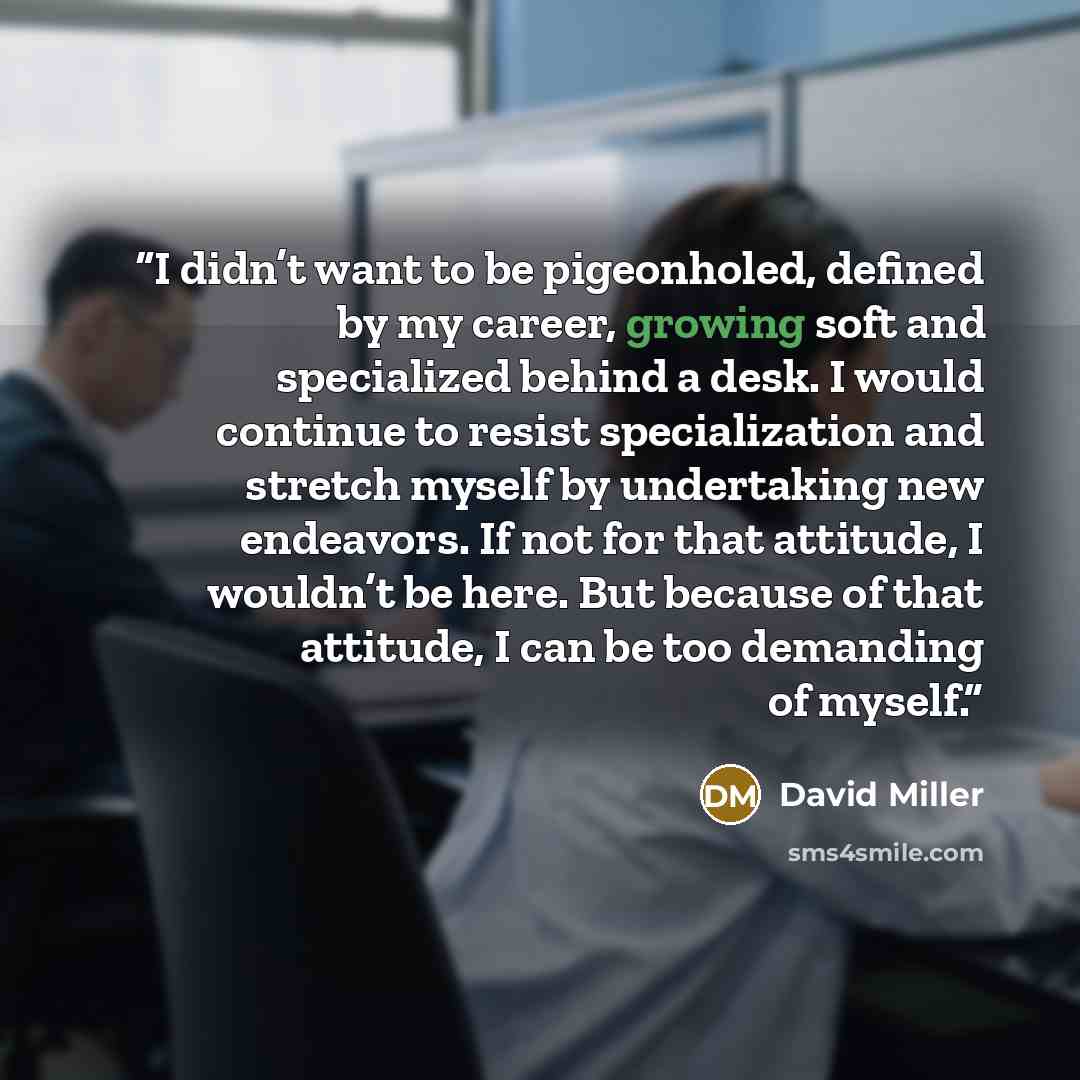 “I didn’t want to be pigeonholed, defined by my career, growing soft and specialized behind a desk. I would continue to resist specialization and stretch myself by undertaking new endeavors. If not for that attitude, I wouldn’t be here. But because of that attitude, I can be too demanding of myself.” quote by David Miller