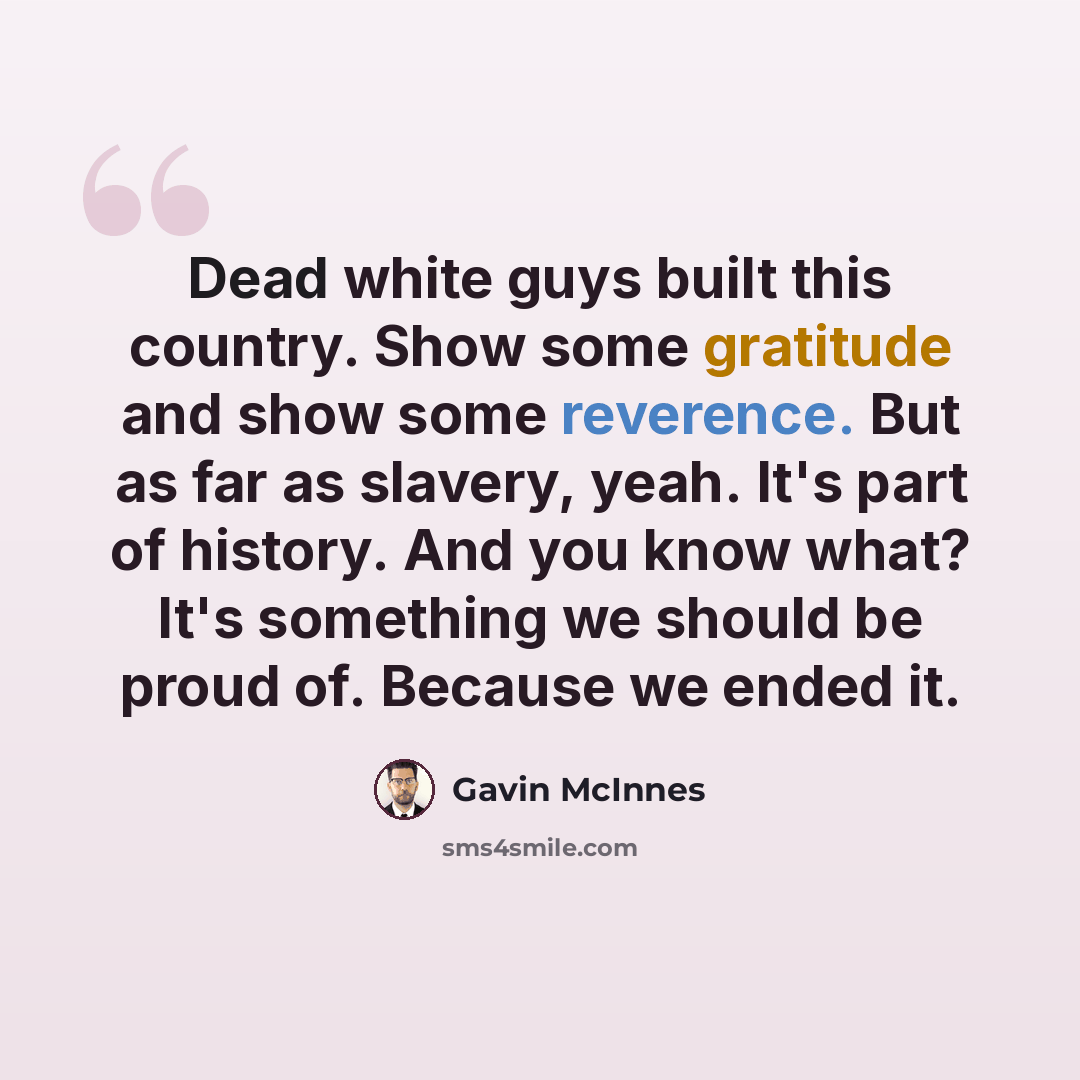 “Dead white guys built this country. Show some gratitude and show some reverence. But as far as slavery, yeah. It's part of history. And you know what? It's something we should be proud of. Because we ended it.” quote by Gavin McInnes