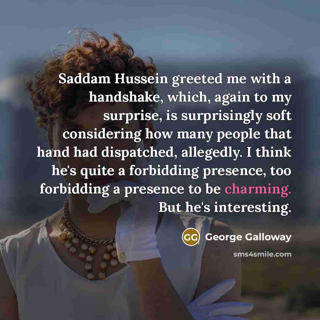 “Saddam Hussein greeted me with a handshake, which, again to my surprise, is surprisingly soft considering how many people that hand had dispatched, allegedly. I think he's quite a forbidding presence, too forbidding a presence to be charming. But he's interesting.” quote by George Galloway