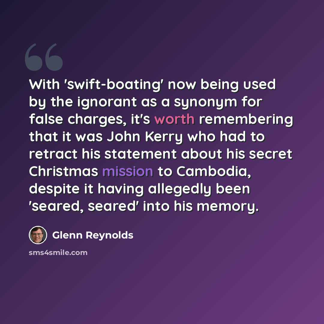 “With 'swift-boating' now being used by the ignorant as a synonym for false charges, it's worth remembering that it was John Kerry who had to retract his statement about his secret Christmas mission to Cambodia, despite it having allegedly been 'seared, seared' into his memory.” quote by Glenn Reynolds