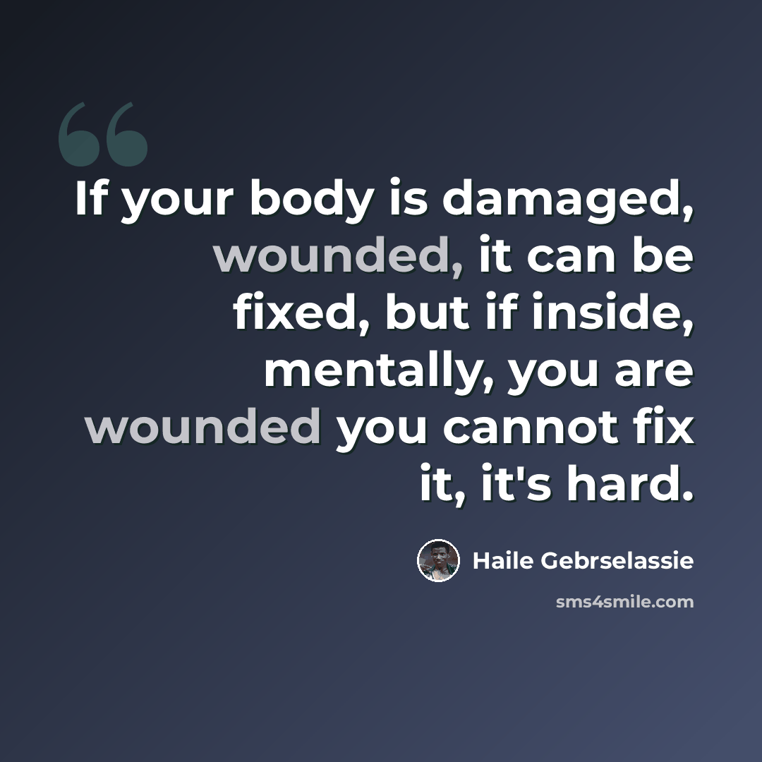 “If your body is damaged, wounded, it can be fixed, but if inside, mentally, you are wounded you cannot fix it, it's hard.” quote by Haile Gebrselassie