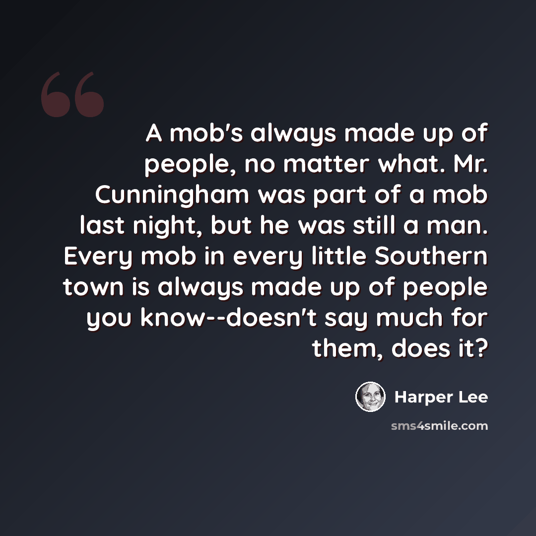 “A mob's always made up of people, no matter what. Mr. Cunningham was part of a mob last night, but he was still a man. Every mob in every little Southern town is always made up of people you know--doesn't say much for them, does it?” quote by Harper Lee