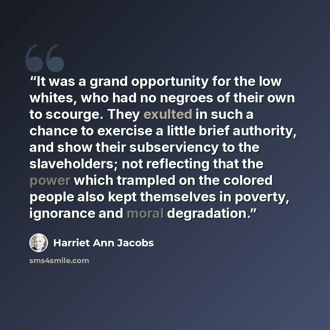 “It was a grand opportunity for the low whites, who had no negroes of their own to scourge. They exulted in such a chance to exercise a little brief authority, and show their subserviency to the slaveholders; not reflecting that the power which trampled on the colored people also kept themselves in…” quote by Harriet Ann Jacobs