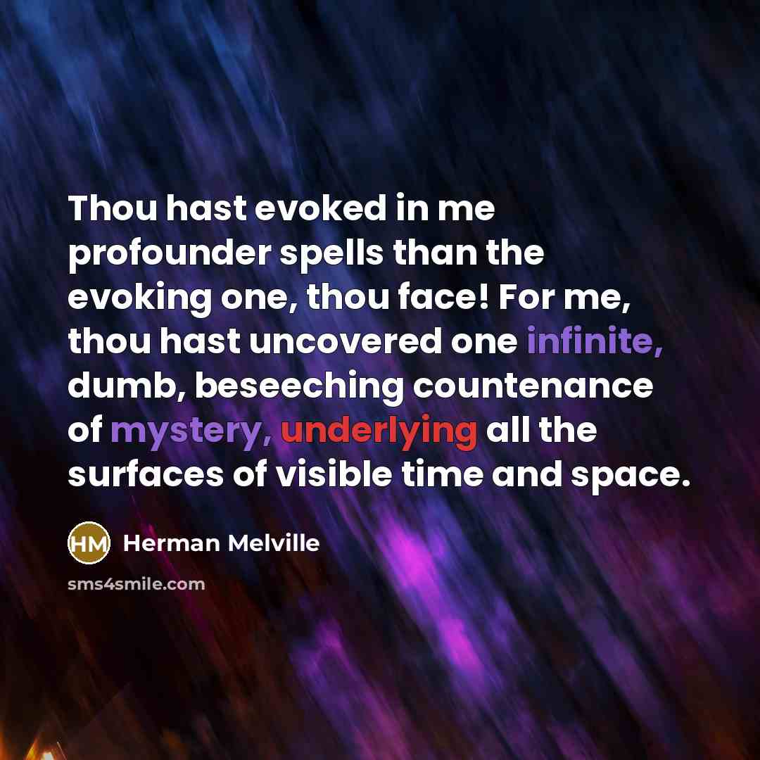 “Thou hast evoked in me profounder spells than the evoking one, thou face! For me, thou hast uncovered one infinite, dumb, beseeching countenance of mystery, underlying all the surfaces of visible time and space.” quote by Herman Melville