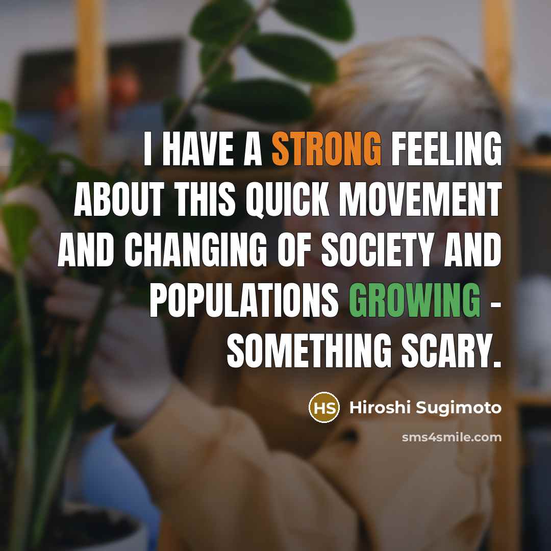 “I have a strong feeling about this quick movement and changing of society and populations growing - something scary.” quote by Hiroshi Sugimoto