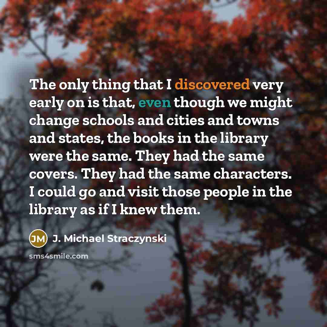 “The only thing that I discovered very early on is that, even though we might change schools and cities and towns and states, the books in the library were the same. They had the same covers. They had the same characters. I could go and visit those people in the library as if I knew them.” quote by J. Michael Straczynski