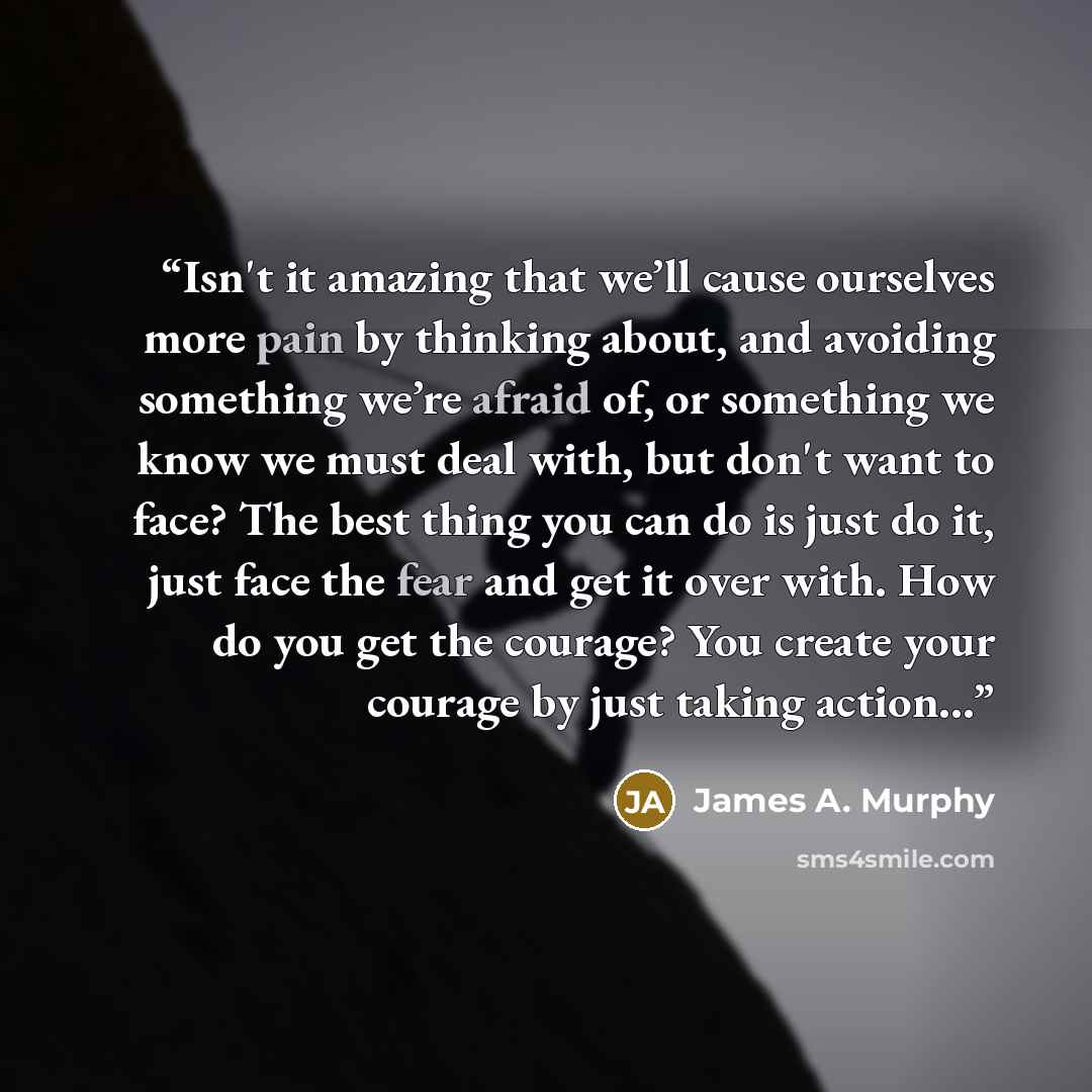 “Isn't it amazing that we’ll cause ourselves more pain by thinking about, and avoiding something we’re afraid of, or something we know we must deal with, but don't want to face? The best thing you can do is just do it, just face the fear and get it over with. How do you get the courage? You create…” quote by James A. Murphy