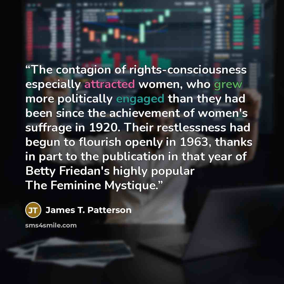 “The contagion of rights-consciousness especially attracted women, who grew more politically engaged than they had been since the achievement of women's suffrage in 1920. Their restlessness had begun to flourish openly in 1963, thanks in part to the publication in that year of Betty Friedan's…” quote by James T. Patterson