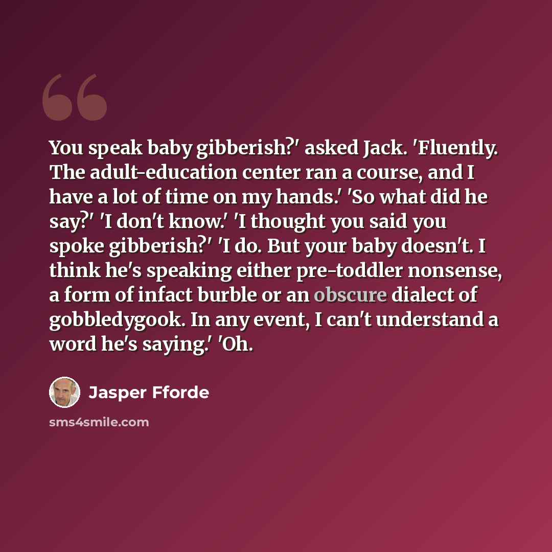 “You speak baby gibberish?' asked Jack. 'Fluently. The adult-education center ran a course, and I have a lot of time on my hands.' 'So what did he say?' 'I don't know.' 'I thought you said you spoke gibberish?' 'I do. But your baby doesn't. I think he's speaking either pre-toddler nonsense, a form…” quote by Jasper Fforde