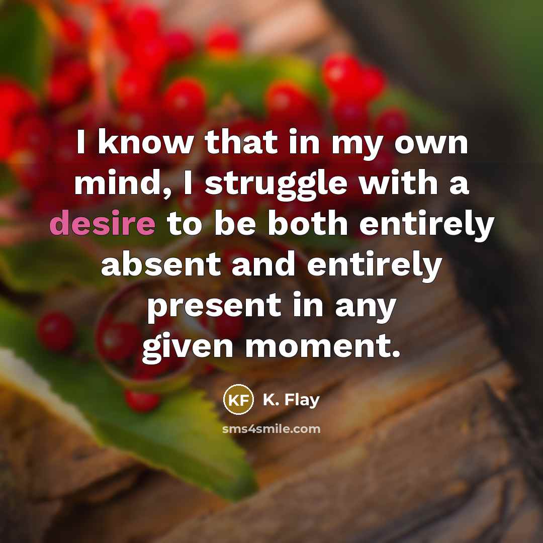 “I know that in my own mind, I struggle with a desire to be both entirely absent and entirely present in any given moment.” quote by K. Flay