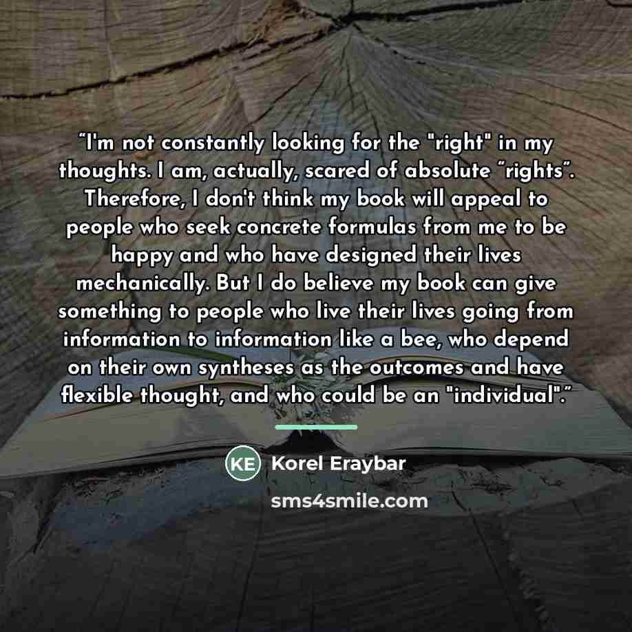“I'm not constantly looking for the "right" in my thoughts. I am, actually, scared of absolute “rights”. Therefore, I don't think my book will appeal to people who seek concrete formulas from me to be happy and who have designed their lives mechanically. But I do believe my book can give something…” quote by Korel Eraybar