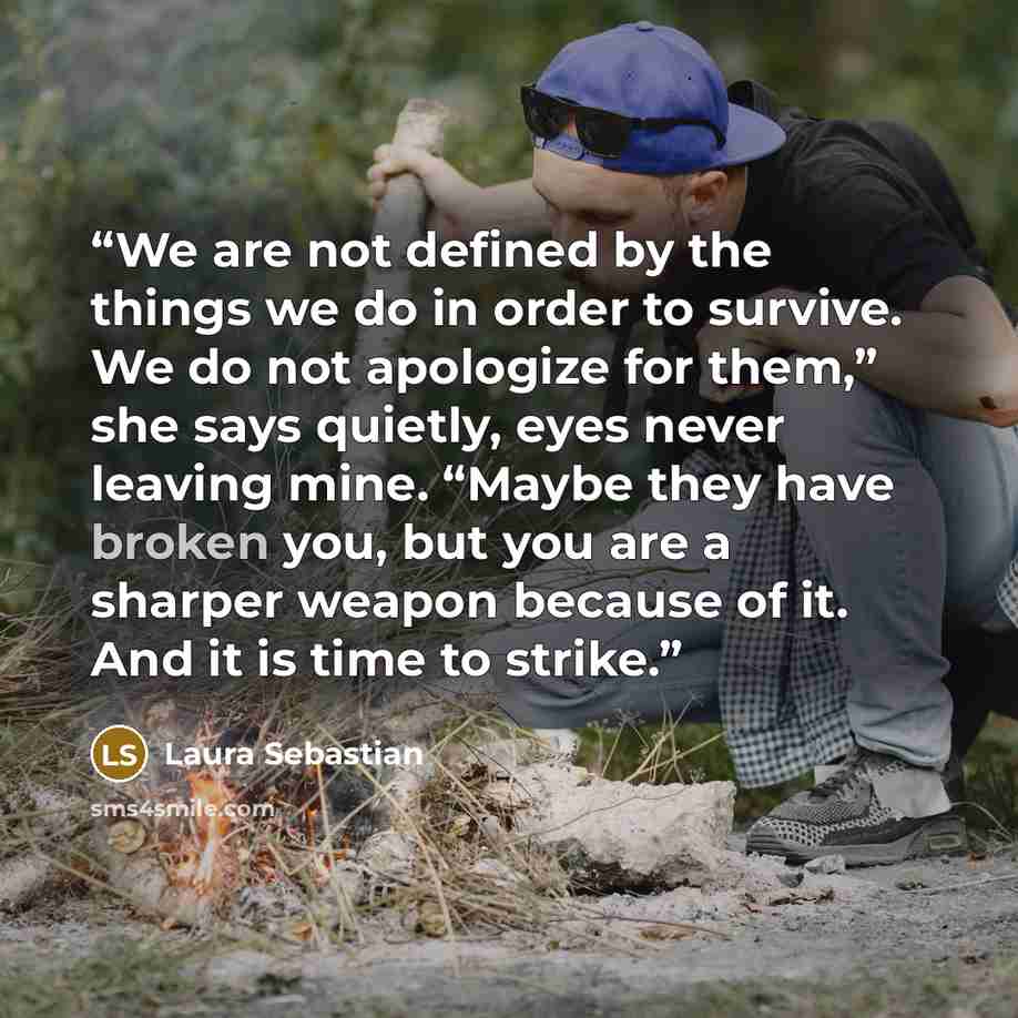 “We are not defined by the things we do in order to survive. We do not apologize for them,” she says quietly, eyes never leaving mine. “Maybe they have broken you, but you are a sharper weapon because of it. And it is time to strike.” quote by Laura Sebastian