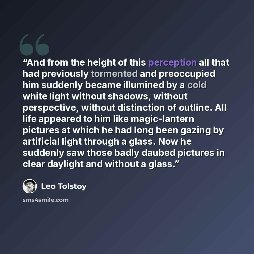 “And from the height of this perception all that had previously tormented and preoccupied him suddenly became illumined by a cold white light without shadows, without perspective, without distinction of outline. All life appeared to him like magic-lantern pictures at which he had long been gazing…” quote by Leo Tolstoy