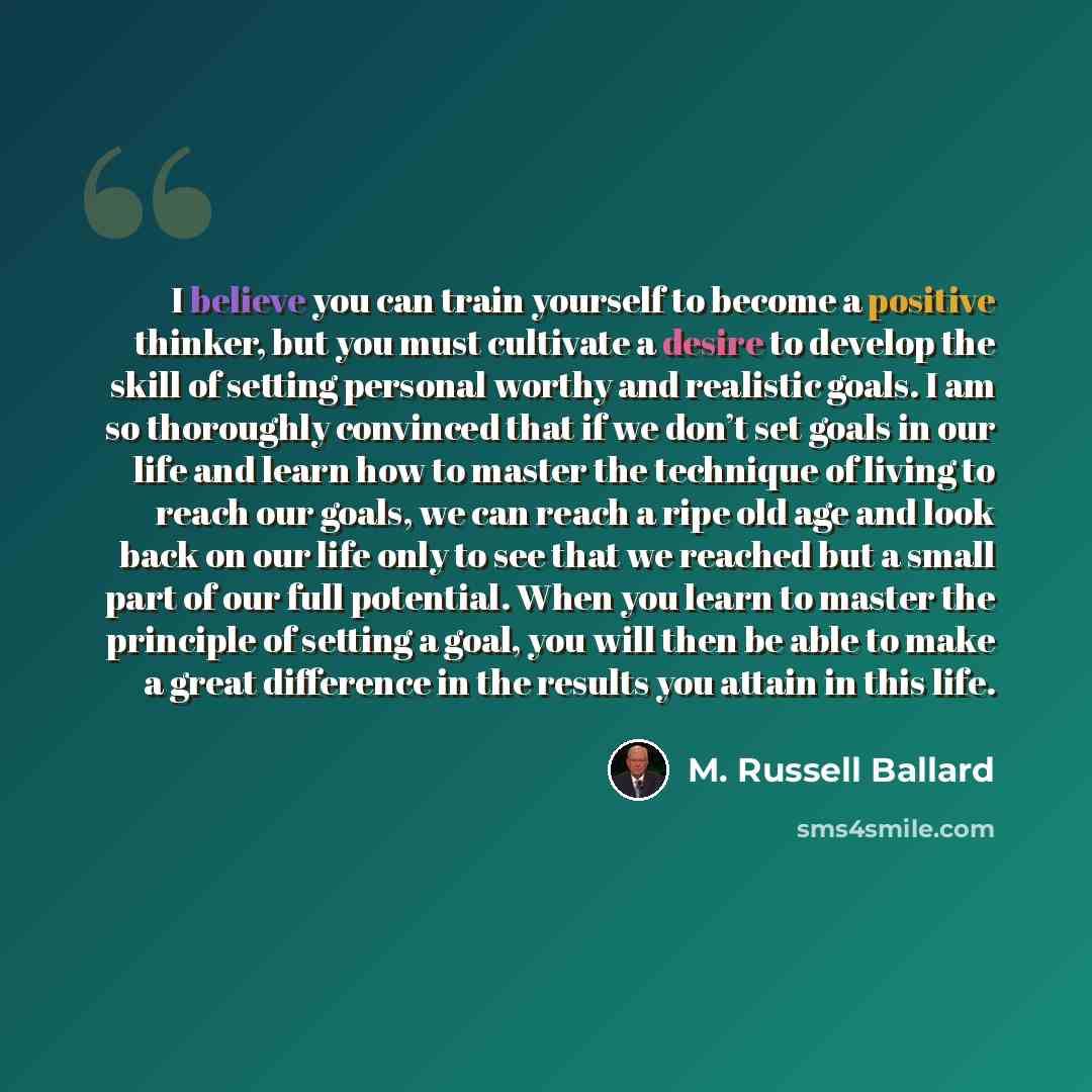 “I believe you can train yourself to become a positive thinker, but you must cultivate a desire to develop the skill of setting personal worthy and realistic goals. I am so thoroughly convinced that if we don’t set goals in our life and learn how to master the technique of living to reach our…” quote by M. Russell Ballard