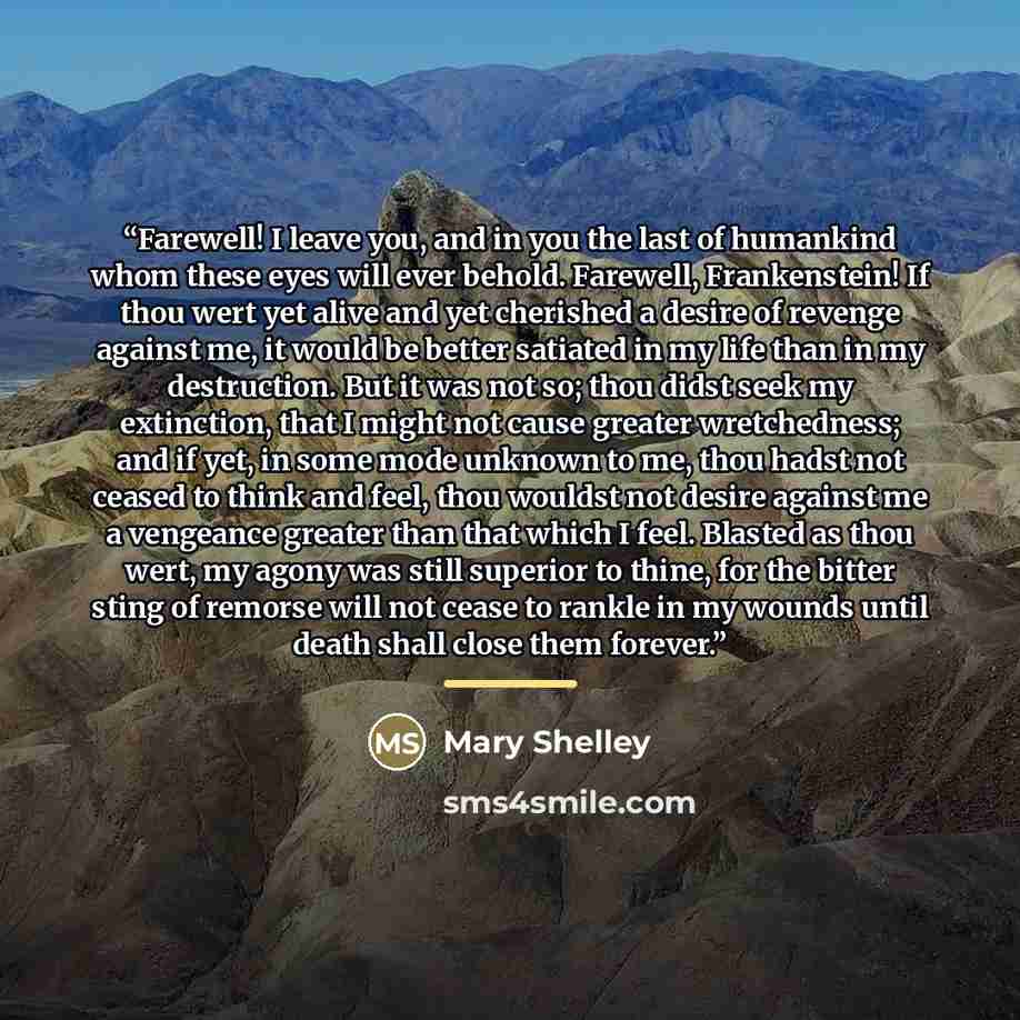 “Farewell! I leave you, and in you the last of humankind whom these eyes will ever behold. Farewell, Frankenstein! If thou wert yet alive and yet cherished a desire of revenge against me, it would be better satiated in my life than in my destruction. But it was not so; thou didst seek my…” quote by Mary Shelley