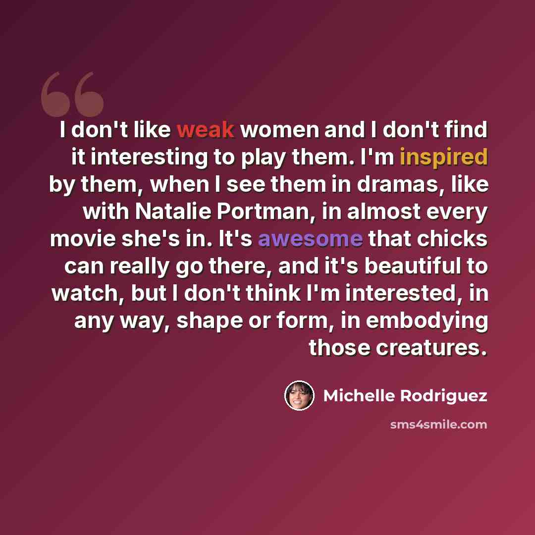 “I don't like weak women and I don't find it interesting to play them. I'm inspired by them, when I see them in dramas, like with Natalie Portman, in almost every movie she's in. It's awesome that chicks can really go there, and it's beautiful to watch, but I don't think I'm interested, in any way…” quote by Michelle Rodriguez
