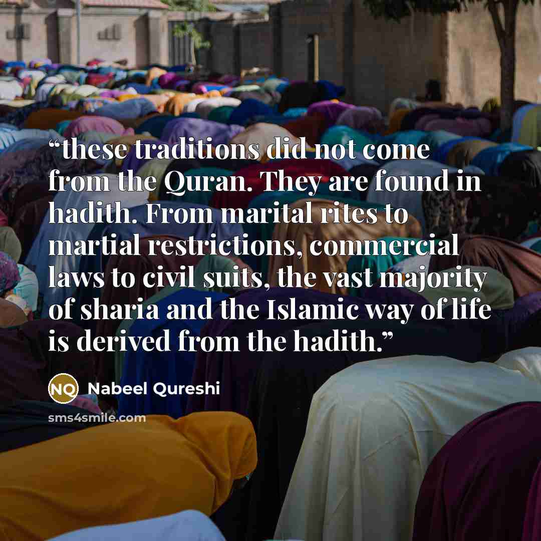 “these traditions did not come from the Quran. They are found in hadith. From marital rites to martial restrictions, commercial laws to civil suits, the vast majority of sharia and the Islamic way of life is derived from the hadith.” quote by Nabeel Qureshi