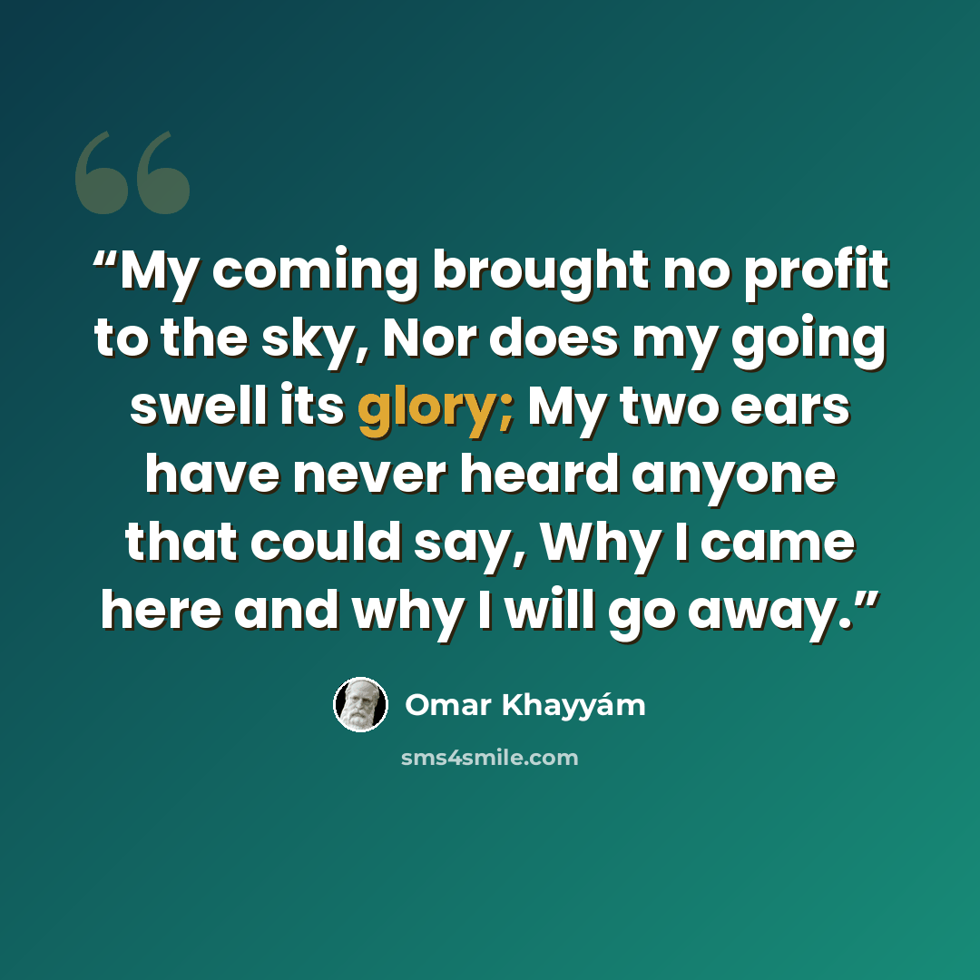 “My coming brought no profit to the sky, Nor does my going swell its glory; My two ears have never heard anyone that could say, Why I came here and why I will go away.” quote by Omar Khayyám