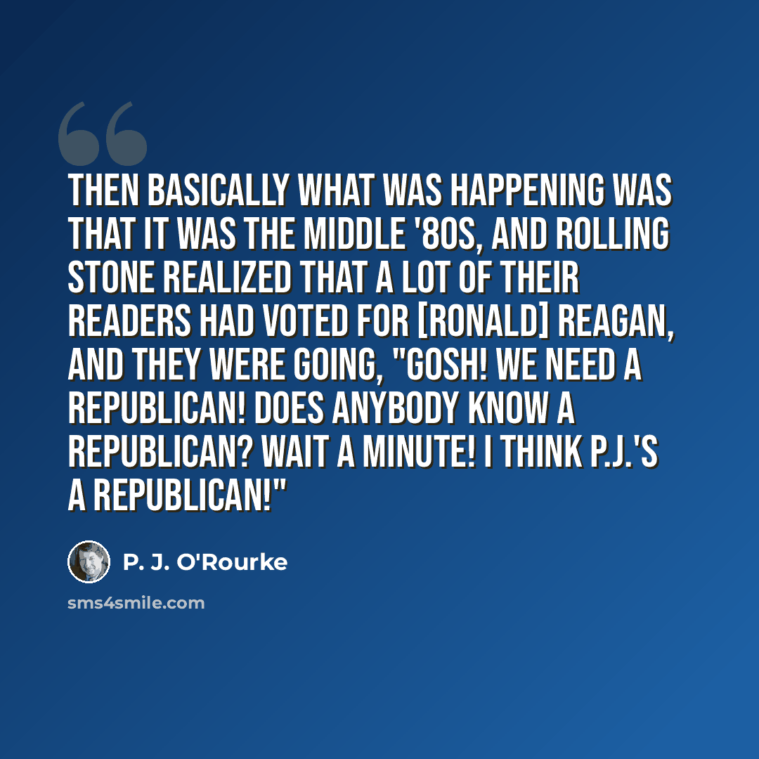 “Then basically what was happening was that it was the middle '80s, and Rolling Stone realized that a lot of their readers had voted for [Ronald] Reagan, and they were going, "Gosh! We need a Republican! Does anybody know a Republican? Wait a minute! I think P.J.'s a Republican!"” quote by P. J. O'Rourke