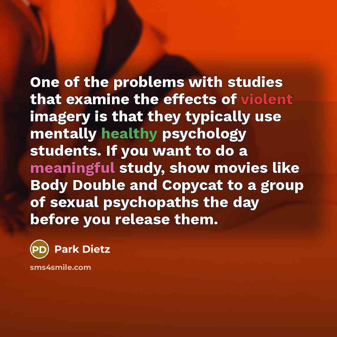 “One of the problems with studies that examine the effects of violent imagery is that they typically use mentally healthy psychology students. If you want to do a meaningful study, show movies like Body Double and Copycat to a group of sexual psychopaths the day before you release them.” quote by Park Dietz