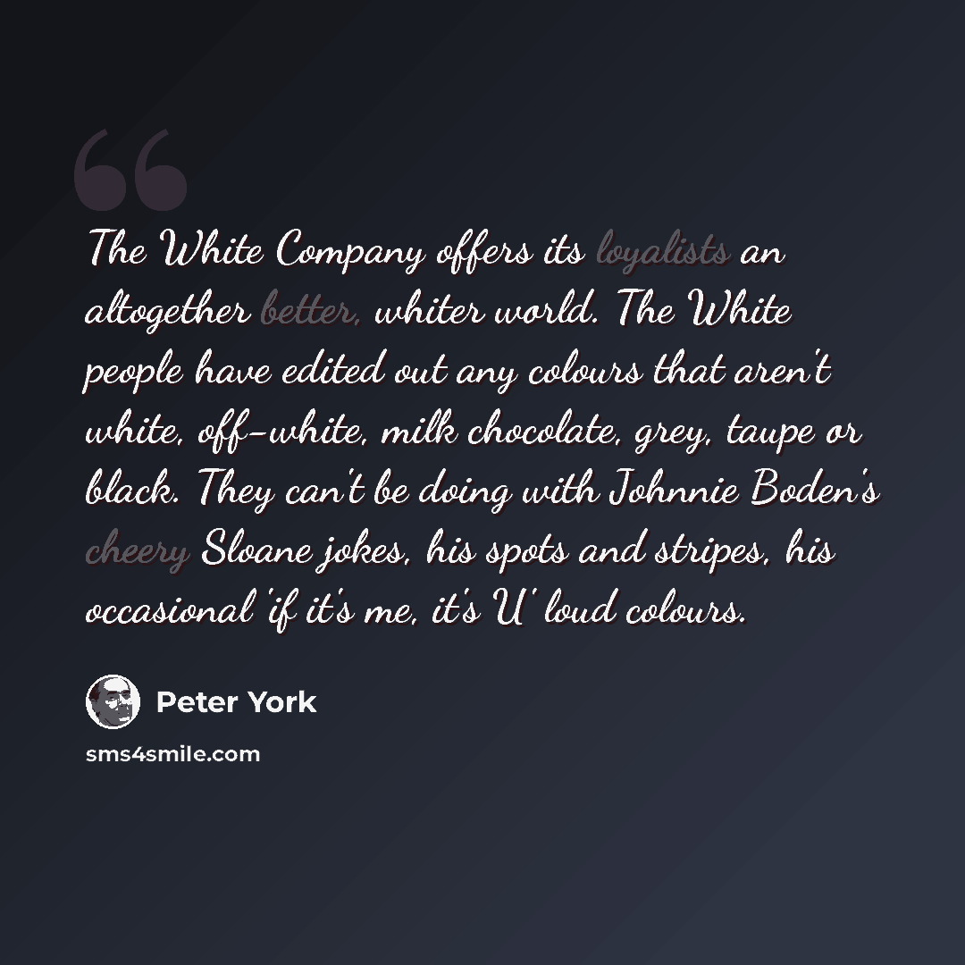 “The White Company offers its loyalists an altogether better, whiter world. The White people have edited out any colours that aren't white, off-white, milk chocolate, grey, taupe or black. They can't be doing with Johnnie Boden's cheery Sloane jokes, his spots and stripes, his occasional 'if it's…” quote by Peter York